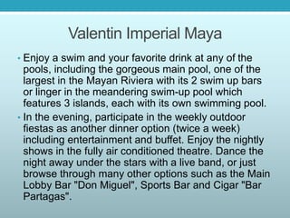 Valentin Imperial Maya
• Enjoy a swim and your favorite drink at any of the
pools, including the gorgeous main pool, one of the
largest in the Mayan Riviera with its 2 swim up bars
or linger in the meandering swim-up pool which
features 3 islands, each with its own swimming pool.
• In the evening, participate in the weekly outdoor
fiestas as another dinner option (twice a week)
including entertainment and buffet. Enjoy the nightly
shows in the fully air conditioned theatre. Dance the
night away under the stars with a live band, or just
browse through many other options such as the Main
Lobby Bar "Don Miguel", Sports Bar and Cigar "Bar
Partagas".
 