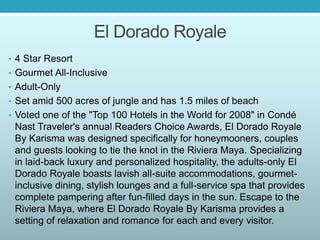 El Dorado Royale
• 4 Star Resort
• Gourmet All-Inclusive
• Adult-Only
• Set amid 500 acres of jungle and has 1.5 miles of beach
• Voted one of the "Top 100 Hotels in the World for 2008" in Condé
Nast Traveler's annual Readers Choice Awards, El Dorado Royale
By Karisma was designed specifically for honeymooners, couples
and guests looking to tie the knot in the Riviera Maya. Specializing
in laid-back luxury and personalized hospitality, the adults-only El
Dorado Royale boasts lavish all-suite accommodations, gourmet-
inclusive dining, stylish lounges and a full-service spa that provides
complete pampering after fun-filled days in the sun. Escape to the
Riviera Maya, where El Dorado Royale By Karisma provides a
setting of relaxation and romance for each and every visitor.
 