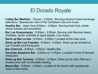 El Dorado Royale
• Lobby Bar Martinis - 12noon - 2:00am. Serving premium brand beverage
selections. Spectacular view of the Caribbean sea and music.
• Healthy Bar - Open from 8:00am - 4:00pm. Serving fresh fruit, whole-
wheat cookies and smoothies
• Bar Las Guacamayas - 5:00pm - 2:00am. Serving cold Mexican beers,
cheladas, exotic cocktails or aged tequila. Live music.
• Swim up Bar La Isla - 9:00am - 5:00pm. Located at the main pool.
• Swim up Bar Las Fuentes - 9:00am - 5:00pm. Swim up bar located at
Las Fuentes swimming pool.
• Bar Cotorros - 8:00am - 4:00pm. Healthy Bar.
• Gaviotas Seashore Bar - 9:00am to 11:00pm. Located in front of Kampai
restaurant.
• Swim up Bar Tucanes - 9:00am - 5:00pm. Swim up bar also offering a
shaded area with comfortable seating.
• Beach Bar - 9:00am - 2:00am. Located at the beach with spectacular
views of the ocean.
 