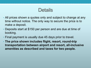 Details
• All prices shown a quotes only and subject to change at any
time without notice. The only way to secure the price is to
make a deposit.
• Deposits start at $150 per person and are due at time of
booking.
• Final payment is usually due 45 days prior to travel.
• The price shown includes flight, resort, round-trip
transportation between airport and resort, all-inclusive
amenities as described and taxes for two people.
 
