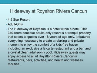 Hideaway at Royalton Riviera Cancun
• 4.5 Star Resort
• Adult-Only
• The Hideaway at Royalton is a hotel within a hotel. This
340-room boutique adults-only resort is a tranquil property
that caters to guests over 18 years of age only. It features
everything necessary to create a relaxing and private
moment to enjoy the comfort of a kids-free haven
including an exclusive à la carte restaurant and a bar, and
a crystal clear, adults-only pool. Hideaway guests may
enjoy access to all of Royalton Riviera Cancun’s
restaurants, bars, activities, and health and wellness
facilities.
 