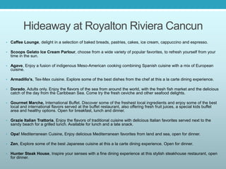 Hideaway at Royalton Riviera Cancun
• Caffee Lounge, delight in a selection of baked breads, pastries, cakes, ice cream, cappuccino and espresso.
• Scoops Gelato Ice Cream Parlour, choose from a wide variety of popular favorites, to refresh yourself from your
time in the sun.
• Agave, Enjoy a fusion of indigenous Meso-American cooking combining Spanish cuisine with a mix of European
cuisine.
• Armadillo's, Tex-Mex cuisine. Explore some of the best dishes from the chef at this a la carte dining experience.
• Dorado, Adults only. Enjoy the flavors of the sea from around the world, with the fresh fish market and the delicious
catch of the day from the Caribbean Sea. Come try the fresh ceviche and other seafood delights.
• Gourmet Marche, International Buffet. Discover some of the freshest local ingredients and enjoy some of the best
local and international flavors served at the buffet restaurant, also offering fresh fruit juices, a special kids buffet
area and healthy options. Open for breakfast, lunch and dinner.
• Grazie Italian Trattoria, Enjoy the flavors of traditional cuisine with delicious Italian favorites served next to the
sandy beach for a grilled lunch. Available for lunch and a late snack.
• Opa! Mediterranean Cuisine, Enjoy delicious Mediterranean favorites from land and sea, open for dinner.
• Zen, Explore some of the best Japanese cuisine at this a la carte dining experience. Open for dinner.
• Hunter Steak House, Inspire your senses with a fine dining experience at this stylish steakhouse restaurant, open
for dinner.
 