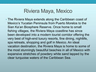 Riviera Maya, Mexico
• The Riviera Maya extends along the Caribbean coast of
Mexico’s Yucatan Peninsula from Puerto Morelos to the
Sian Ka’an Biosphere Reserve. Once home to small
fishing villages, the Riviera Maya coastline has since
been developed into a modern tourist corridor offering the
very best of high-end luxury resorts, fine dining, nightlife,
spa retreats, shopping and golf in Mexico. An ideal
vacation destination, the Riviera Maya is home to some of
the most stunningly beautiful beaches in all of Mexico with
expansive stretches of powdery white sand lapped by the
clear turquoise waters of the Caribbean Sea.
 