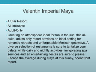 Valentin Imperial Maya
• 4 Star Resort
• All-Inclusive
• Adult-Only
• Creating an atmosphere ideal for fun in the sun, this all-
suite, adults-only resort provides an ideal setting for
romantic retreats and unforgettable Mexican getaways. A
diverse selection of restaurants is sure to tantalize your
palate, while daily and nightly activities, invigorating spa
services and an entertaining fiestas are sure to please.
Escape the average during stays at this sunny, oceanfront
resort.
 