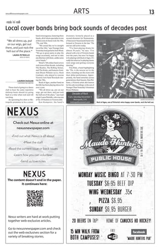 nexus@nexusnewspaper.com                                                                      ARTS                                                                                                                           13
 rock ‘n’ roll
Local cover bands bring back sounds of decades past
                                         band extravaganza, featuring three         drummer, formerly played as a
                                         bands, all of whom specialize in one       second drummer for Nomeansno,
 “We all dress up, put                   of three eras of classic rock: the ‘60s,   a Vancouver-based punk band who
                                         ‘70s, and ‘80s.                            formed in Victoria in the late ‘70s
  on our wigs, get out                       “We sound like we’re straight          and are still active today.
there, and just rock the                 out of the ‘60s,” says Younger than            “I’ve been playing drums for
 hell out of the place.”                 Yesterday lead guitarist Josh Weed.        almost 30 years,” he says. “I’ve
                                         “We go to great pains to play the          played with a lot of Victoria bands
        Laura Petriello                  songs accurately, and not to take          over the years, but now I’m happy
                 rock of ages            any liberties with them, unlike some       to be playing with Rock of Ages. It’s
                                         cover bands.”                              really fun when we’re playing classic
                                             Weed’s ‘60s oldies band covers         rock songs and getting everyone
                                         rock icons of that decade, including       dancing.”
                                         The Beatles, The Rolling Stones,               Free Ride, a band highlighting
                                         and The Kinks, and features front-         the ‘70s, is the newest act in the
                                         man Bryan Politano (a.k.a. Rock            show, rounding out the event with
                                         Lindsay), who played in veteran            their debut performance. Appro-
                                         Victoria rock band Roxxlyde dur-           priately, the band stretches across
              Lauren Duggan              ing the ‘80s.                              generations: their bassist, Dan Pol-
              Contributing writer            Rock of Ages, another band on          itano, a Victoria artist also known
                                         the bill, has been playing shows for       for his solo recordings, is the son of
   Those tired of going to a dance       over a year.                               Younger Than Yesterday’s frontman
club to hear the same repetitive             “We all dress up, put on our           Bryan Politano.
dubstep beats should try going           wigs, get out there, and just rock
back to a time when rock and roll        the hell out of the place,” says lead              Decades of Rock
was king.                                singer Laura Petriello, who was one          9 pm, Saturday December 3
   An upcoming live show at Me-          of the 10 finalists in Victoria Idol.              Metropolis, $10                                                                              lauren duggan/nexus
tropolis promises to be a cover-             Ken Kempster, the band’s                   metropolisconcert.com                Rock of Ages, one of Victoria’s retro-happy cover bands, rock the hell out.




  camosun’s student voice since 1990


         Check out Nexus online at
             nexusnewspaper.com


                                                                                                                                                                                     3810 Shelbourne St at Cedar Hill X Rd
       •Find out what Nexus is all about

                     •Meet the staff

   •Read the current issue or back issues

          •Learn how you can volunteer

                  •Send us love notes




                      camosun’s student voice since 1990
                                                                                                    MONDAY MUSIC BINGO AT 7:30 PM
  The content doesn’t end in the paper.
           It continues here:                                                                          tuesday $6.95 Beef dip
                                                                                                        WING WEDNESDAY .35¢
                                                                                                             PIZZA $6.95
                                                                                                         SUNDAY $6.95 BURGER
   Nexus writers are hard at work putting
   together web-exclusive articles.                                                         20 BEERS ON TAP!                             HOME OF CANUCKS HD HOCKEY!
   Go to nexusnewspaper.com and check
   out the web exclusives section for a                                                  15 min walk from                                      FREE
   variety of breaking stories.
                                                                                         both campuses!                                                             “Maude HUNTERS PUB”
 