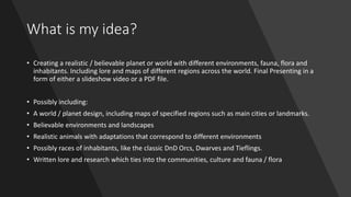 What is my idea?
• Creating a realistic / believable planet or world with different environments, fauna, flora and
inhabitants. Including lore and maps of different regions across the world. Final Presenting in a
form of either a slideshow video or a PDF file.
• Possibly including:
• A world / planet design, including maps of specified regions such as main cities or landmarks.
• Believable environments and landscapes
• Realistic animals with adaptations that correspond to different environments
• Possibly races of inhabitants, like the classic DnD Orcs, Dwarves and Tieflings.
• Written lore and research which ties into the communities, culture and fauna / flora
 