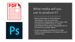 What media will you
use to produce it?
• Mainly Photoshop CC and traditional
sketchbooks / inks for visuals and
development, Depending on which route I take
to present it (via PDF format or a video
presentation) I'll be either using google docs or
Premiere Pro and After Effects.
• As well as keeping everything, from rough
drafts to finalised pieces on a blog format such
as Word Press.
 
