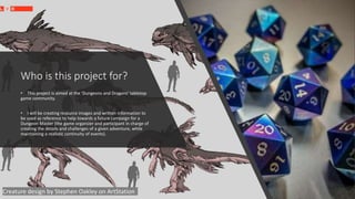 Who is this project for?
• This project is aimed at the 'Dungeons and Dragons' tabletop
game community.
• I will be creating resource images and written information to
be used as reference to help towards a future campaign for a
Dungeon Master (the game organizer and participant in charge of
creating the details and challenges of a given adventure, while
maintaining a realistic continuity of events).
Creature design by Stephen Oakley on ArtStation
 