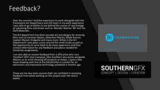 Feedback?
Over the summer I had the experience to work alongside with the
Framestore Art Department and VFX team in my work experience.
I was able to go to dailies to see behind the scenes of raw footage
of upcoming films and shows such as 'Wonder Woman '84' and 'His
Dark Materials'.
The Art department has done concept art and designs for amazing
films such as Fantastic Beasts, Detective Pikachu, Blade Runner,
Captain Marvel, Endgame and many more. While in the Art
Department I was given a tour around the small studio as well as
the opportunity to come back to do more experience and their
contact information for any feedback and advice needed for
University assignments.
I am also able to receive feedback from a GFX artist who runs
'Southern GFX' near Liverpool, Glen Southern also works alongside
Wacom as an artist showing off products at shows, I spent a few
hours drawing with him at the ExCelCenter in London for an
electronics and interactive technology exhibition a months ago.
These are my two main sources that I am confident in receiving
feedback from while working on this project over the next 6
weeks.
 