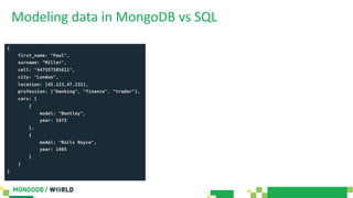 Modeling data in MongoDB vs SQL
{
first_name: "Paul",
surname: "Miller",
cell: "447557505611",
city: "London",
location: [45.123,47.232],
profession: ["banking", "finance", "trader"],
cars: [
{
model: "Bentley",
year: 1973
},
{
model: "Rolls Royce",
year: 1965
}
]
}
 