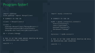import pymongo
from pymongo import MongoClient
# CONNECT TO THE DB
client = MongoClient()
client =
pymongo.MongoClient("mongodb+srv://
username:password@cluster0nsdia.
mongodb.net/test?retryWrites=true")
db = client.fabapp
# THE ID OF THE USER WHOSE PROFILE WE WILL
BE RETRIEVING AND UPDATING
userId = 1
Program faster!
import mysql.connector
# CONNECT TO THE DB
mydb = mysql.connector.connect(
host="localhost",
user=”username",
passwd=”password",
database=”fabapp”
)
mycursor = mydb.cursor()
# THE ID OF THE USER WHOSE PROFILE WE WILL
BE RETRIEVING AND UPDATING
userId = 1
 