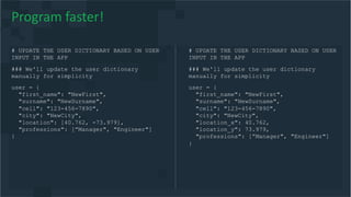 # UPDATE THE USER DICTIONARY BASED ON USER
INPUT IN THE APP
### We'll update the user dictionary
manually for simplicity
user = {
"first_name": "NewFirst",
"surname": "NewSurname",
"cell": "123-456-7890",
"city": "NewCity",
"location": [40.762, -73.979],
"professions": [”Manager", "Engineer"]
}
Program faster!
# UPDATE THE USER DICTIONARY BASED ON USER
INPUT IN THE APP
### We'll update the user dictionary
manually for simplicity
user = {
"first_name": "NewFirst",
"surname": "NewSurname",
"cell": "123-456-7890",
"city": "NewCity",
"location_x": 40.762,
"location_y": 73.979,
"professions": [”Manager", "Engineer"]
}
 