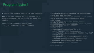 # UPDATE THE USER'S PROFILE IN THE DATABASE
### First update what is stored in the Users
table
sql = "UPDATE Users SET first_name=%s,
surname=%s, cell=%s, city=%s, location_x=%s,
location_y=%s WHERE (ID=%s)"
values = (
user["first_name"],
user["surname"],
user["cell"],
user["city"],
user["location_x"],
user["location_y"],
userId)
mycursor.execute(sql, values)
mydb.commit()
# UPDATE THE USER'S PROFILE IN THE DATABASE
### Since the user's data is stored in a
single document, we only have to make one
update
result = db['Users'].update_one(
{"_id": userId}, {"$set": user})
Program faster!
### Delete existing records in Professions
table and add new ones
sql = "DELETE FROM Professions WHERE
user_id=%s”
values = (userId,)
mycursor.execute(sql, values)
mydb.commit()
if(len(user["professions"]) > 0):
sql = "INSERT INTO Professions
(user_id,profession) VALUES (%s, %s)”
values = []
for profession in user["professions"]:
values.append((userId, profession))
mycursor.executemany(sql,values)
mydb.commit()
 