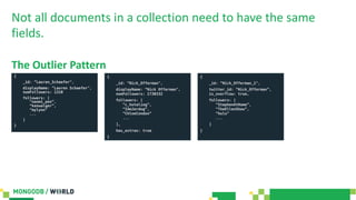 Not all documents in a collection need to have the same
fields.
The Outlier Pattern
{
_id: ”Lauren_Schaefer",
displayName: ”Lauren Schaefer",
numFollowers: 1310
followers: [
“naomi_pen”,
“kenwalger”,
“mylynn”
...
]
}
{
_id: ”Nick_Offerman",
displayName: ”Nick Offerman",
numFollowers: 1730332
followers: [
“c_hotaling”,
“IAmJerdog”,
“ChloeCondon”
...
],
has_extras: true
}
{
_id: ”Nick_Offerman_1",
twitter_id: “Nick_Offerman”,
is_overflow: true,
followers: [
“StephenAtHome”,
“TheEllenShow”,
“hulu”
...
]
}
 