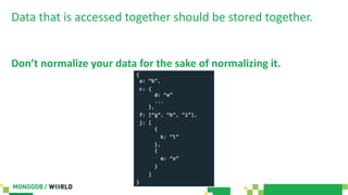 Data that is accessed together should be stored together.
Don’t normalize your data for the sake of normalizing it.
{
a: “b”,
c: {
d: “e”
...
},
f: [“g”, “h”, “i”],
j: [
{
k: “l”
},
{
m: “n”
}
]
}
 