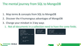 The mental journey from SQL to MongoDB
1. Map terms & concepts from SQL to MongoDB
2. Discover the 4 humongous advantages of MongoDB
3. Change your mindset in 3 key ways
1. Not all documents in a collection need to have the same fields.
 