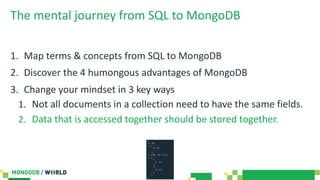 The mental journey from SQL to MongoDB
1. Map terms & concepts from SQL to MongoDB
2. Discover the 4 humongous advantages of MongoDB
3. Change your mindset in 3 key ways
1. Not all documents in a collection need to have the same fields.
2. Data that is accessed together should be stored together.
 