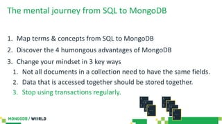 The mental journey from SQL to MongoDB
1. Map terms & concepts from SQL to MongoDB
2. Discover the 4 humongous advantages of MongoDB
3. Change your mindset in 3 key ways
1. Not all documents in a collection need to have the same fields.
2. Data that is accessed together should be stored together.
3. Stop using transactions regularly.
 