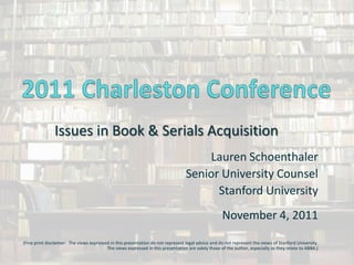 Issues in Book & Serials Acquisition
                                                                                      Lauren Schoenthaler
                                                                                  Senior University Counsel
                                                                                        Stanford University
                                                                                                     November 4, 2011
(Fine print disclaimer: The views expressed in this presentation do not represent legal advice and do not represent the views of Stanford University.
                                          The views expressed in this presentation are solely those of the author, especially as they relate to ABBA.)
 