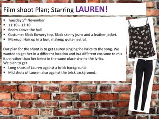 Film shoot Plan; Starring LAUREN!






Tuesday 5th November
11:10 – 12:10
Room above the hall
Costume: Black flowery top, Black skinny jeans and a leather jacket.
Makeup: Hair up in a bun, makeup quite neutral.

Our plan for the shoot is to get Lauren singing the lyrics to the song. We
wanted to get her in a different location and in a different costume to mix
it up rather than her being in the same place singing the lyrics.
We plan to get
 Long shots of Lauren against a brick background.
 Mid shots of Lauren also against the brick background.

 