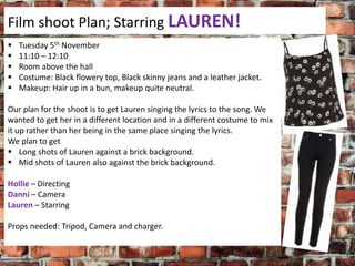 Film shoot Plan; Starring LAUREN!






Tuesday 5th November
11:10 – 12:10
Room above the hall
Costume: Black flowery top, Black skinny jeans and a leather jacket.
Makeup: Hair up in a bun, makeup quite neutral.

Our plan for the shoot is to get Lauren singing the lyrics to the song. We
wanted to get her in a different location and in a different costume to mix
it up rather than her being in the same place singing the lyrics.
We plan to get
 Long shots of Lauren against a brick background.
 Mid shots of Lauren also against the brick background.
Hollie – Directing
Danni – Camera
Lauren – Starring
Props needed: Tripod, Camera and charger.

 
