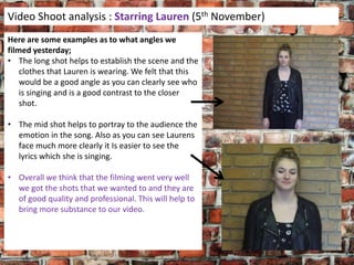 Video Shoot analysis : Starring Lauren (5th November)
Here are some examples as to what angles we
filmed yesterday;
• The long shot helps to establish the scene and the
clothes that Lauren is wearing. We felt that this
would be a good angle as you can clearly see who
is singing and is a good contrast to the closer
shot.
• The mid shot helps to portray to the audience the
emotion in the song. Also as you can see Laurens
face much more clearly it Is easier to see the
lyrics which she is singing.
• Overall we think that the filming went very well
we got the shots that we wanted to and they are
of good quality and professional. This will help to
bring more substance to our video.

 