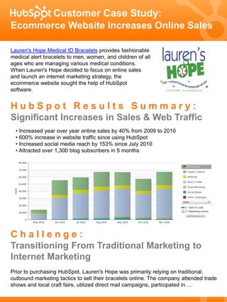 Customer Case Study:
Ecommerce Website Increases Online Sales

Lauren's Hope Medical ID Bracelets provides fashionable
medical alert bracelets to men, women, and children of all
ages who are managing various medical conditions.
When Lauren's Hope decided to focus on online sales
and launch an internet marketing strategy, the
ecommerce website sought the help of HubSpot
software.


HubSpot Results Summary:
Significant Increases in Sales & Web Traffic
  • Increased year over year online sales by 40% from 2009 to 2010
  • 600% increase in website traffic since using HubSpot
  • Increased social media reach by 153% since July 2010
  • Attracted over 1,300 blog subscribers in 5 months




Challenge:
Transitioning From Traditional Marketing to
Internet Marketing
Prior to purchasing HubSpot, Lauren's Hope was primarily relying on traditional,
outbound marketing tactics to sell their bracelets online. The company attended trade
shows and local craft fairs, utilized direct mail campaigns, participated in …
 