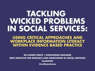 TACKLING
WICKED PROBLEMS
IN SOCIAL SERVICES:
USING CRITICAL APPROACHES AND
WORKPLACE INFORMATION LITERACY
WITHIN EVIDENCE BASED PRACTICE
DR LAUREN SMITH | KNOWLEDGE MANAGER
IRISS (INSTITUTE FOR RESEARCH AND INNOVATION IN SOCIAL SERVICES)
GLASGOW
@walkyouhome
 