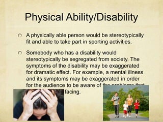 Physical Ability/Disability
A physically able person would be stereotypically
fit and able to take part in sporting activities.
Somebody who has a disability would
stereotypically be segregated from society. The
symptoms of the disability may be exaggerated
for dramatic effect. For example, a mental illness
and its symptoms may be exaggerated in order
for the audience to be aware of the problems that
the character is facing.
 