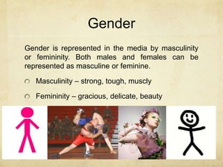 Gender
Gender is represented in the media by masculinity
or femininity. Both males and females can be
represented as masculine or feminine.
Masculinity – strong, tough, muscly
Femininity – gracious, delicate, beauty
 