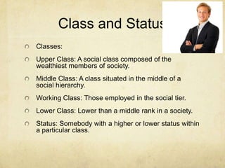Class and Status
Classes:
Upper Class: A social class composed of the
wealthiest members of society.
Middle Class: A class situated in the middle of a
social hierarchy.
Working Class: Those employed in the social tier.
Lower Class: Lower than a middle rank in a society.
Status: Somebody with a higher or lower status within
a particular class.
 