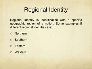 Regional Identity
Regional identity is identification with a specific
geographic region of a nation. Some examples if
different regional identities are:
Northern
Southern
Eastern
Western
 