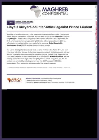  
 
 
Libya’s lawyers counter­attack against Prince Laurent 
LIBYA
BUSINESS NETWORKS
N°1214 ­ 08/09/2016 
According to our information, the Libyan state litigation department has opened a new judicial 
front in Belgium in an attempt to block the seizures being sought by Prince Laurent of Belgium. 
King Philippe’s brother, who is very active in the business field, won a final judgement in mid­
2015, which awarded him damages totaling €45 million following cancellation in 2010 of a 
reforestation contract signed two years earlier by his company, Global Sustainable 
Development Trust (GSDT), and the Libyan agriculture ministry. 
 
The Libyan state ligitation department, which became involved in the affair in 2014, has been 
trying since to limit the damage. Its European lawyers successfully blocked seizures in Italy and 
Belgium, notably by claiming immunity for assets belonging to the state. Now, they argue that 
Libya, then in a period of chaos following the fall of the regime of Muammar Gaddafi, was not 
properly represented in the legal action brought by Prince Laurent. They plead, too, that the 
contract was cancelled by mutual agreement and that GSDT was paid €400,000 in 
compensation. They are seeking reimbursement of this amount, moreover. 
 
© Indigo Publications. Reproduction and dissemination prohibited (Intranet...) without written permission. ­ 108181236  
 
 
Maghreb Confidential is published by Africa Intelligence 
a news portal by Indigo Publications (Paris). 
Published on www.africaintelligence.com (Commission paritaire : 1220 W 92894) 
 
Copyexclusivelyforthierry.debels@yahoo.com-Account#108181236
 