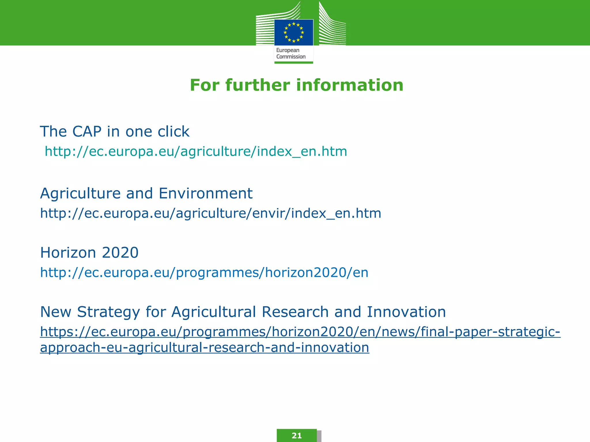For further information
The CAP in one click
http://ec.europa.eu/agriculture/index_en.htm
Agriculture and Environment
http://ec.europa.eu/agriculture/envir/index_en.htm
Horizon 2020
http://ec.europa.eu/programmes/horizon2020/en
New Strategy for Agricultural Research and Innovation
https://ec.europa.eu/programmes/horizon2020/en/news/final-paper-strategic-
approach-eu-agricultural-research-and-innovation
21
 