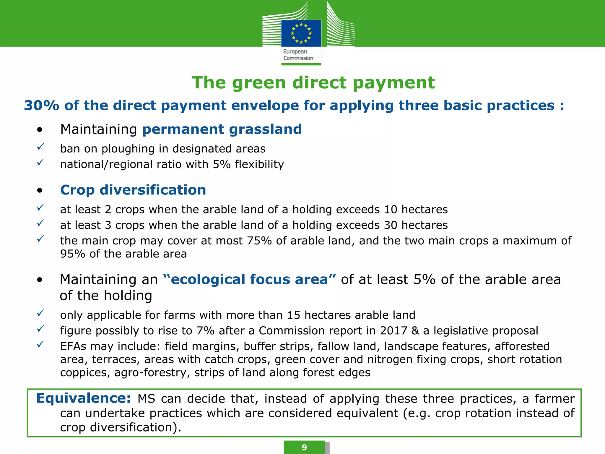 The green direct payment
9
• Maintaining permanent grassland
 ban on ploughing in designated areas
 national/regional ratio with 5% flexibility
• Crop diversification
 at least 2 crops when the arable land of a holding exceeds 10 hectares
 at least 3 crops when the arable land of a holding exceeds 30 hectares
 the main crop may cover at most 75% of arable land, and the two main crops a maximum of
95% of the arable area
• Maintaining an “ecological focus area” of at least 5% of the arable area
of the holding
 only applicable for farms with more than 15 hectares arable land
 figure possibly to rise to 7% after a Commission report in 2017 & a legislative proposal
 EFAs may include: field margins, buffer strips, fallow land, landscape features, afforested
area, terraces, areas with catch crops, green cover and nitrogen fixing crops, short rotation
coppices, agro-forestry, strips of land along forest edges
Equivalence: MS can decide that, instead of applying these three practices, a farmer
can undertake practices which are considered equivalent (e.g. crop rotation instead of
crop diversification).
30% of the direct payment envelope for applying three basic practices :
 