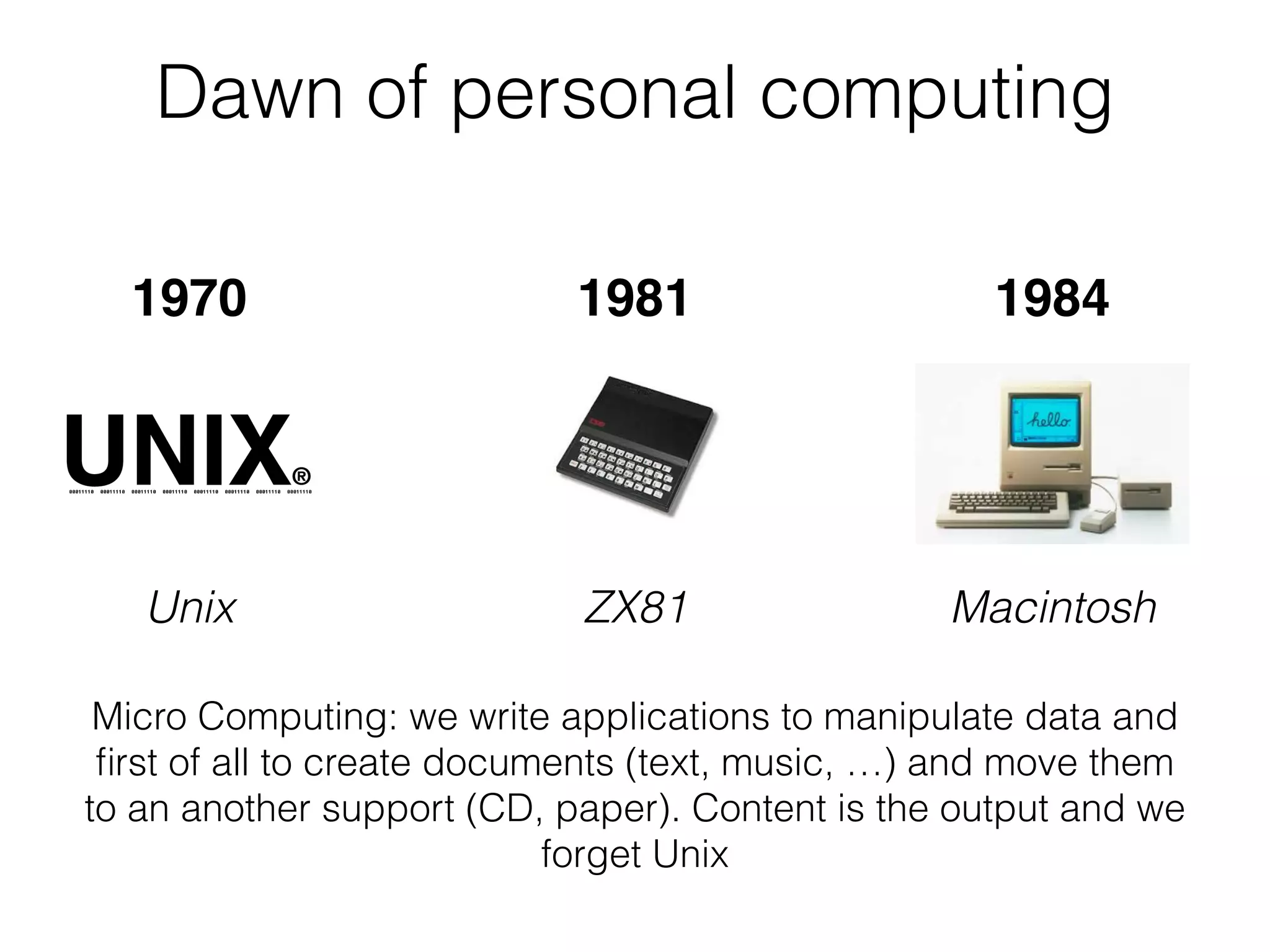 Dawn of personal computing
Unix MacintoshZX81
Micro Computing: we write applications to manipulate data and
ﬁrst of all to create documents (text, music, …) and move them
to an another support (CD, paper). Content is the output and we
forget Unix
1970 1981 1984
 