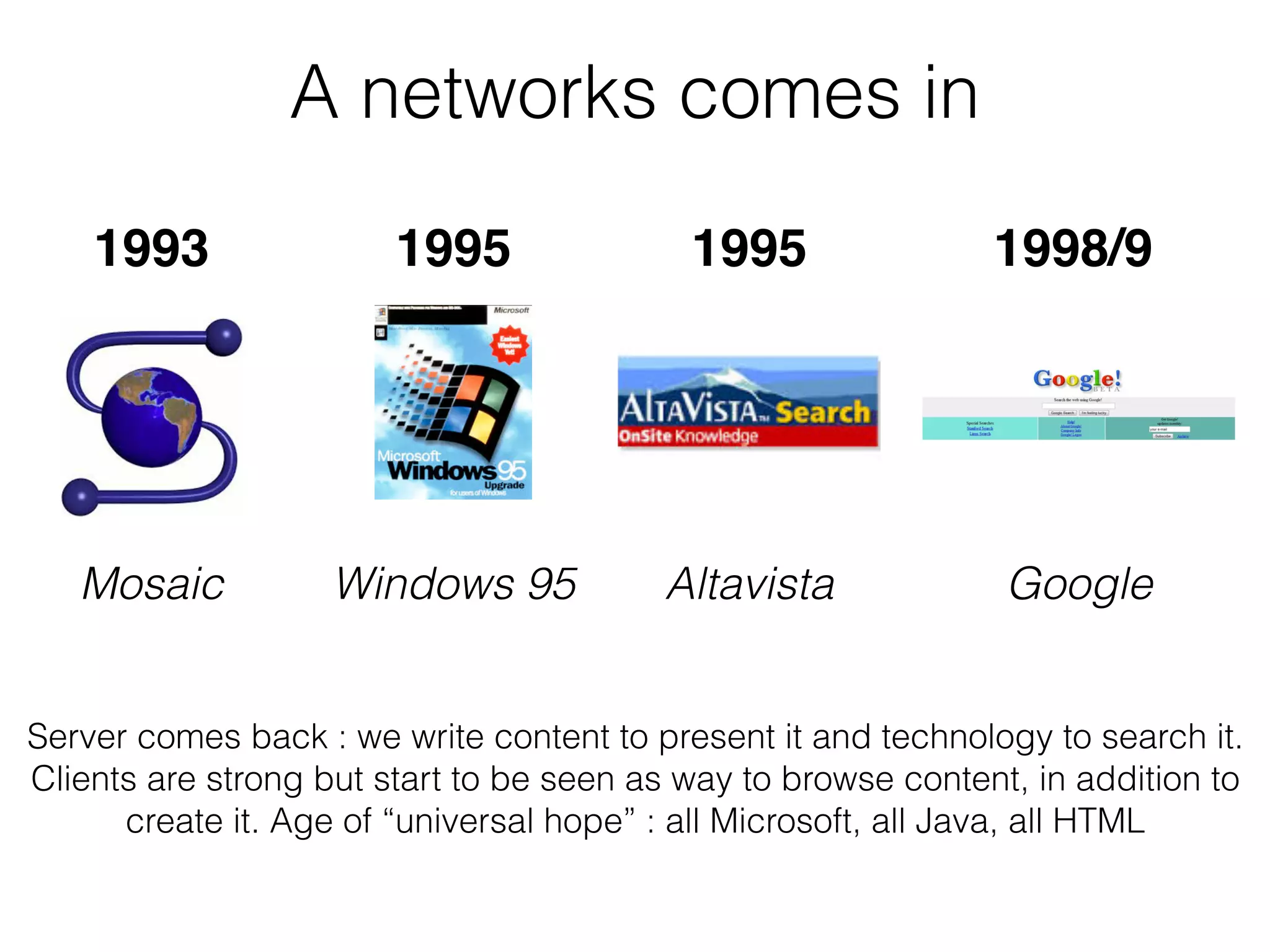 A networks comes in
Server comes back : we write content to present it and technology to search it.
Clients are strong but start to be seen as way to browse content, in addition to
create it. Age of “universal hope” : all Microsoft, all Java, all HTML
1993 1995 1998/91995
Mosaic Windows 95 Altavista Google
 