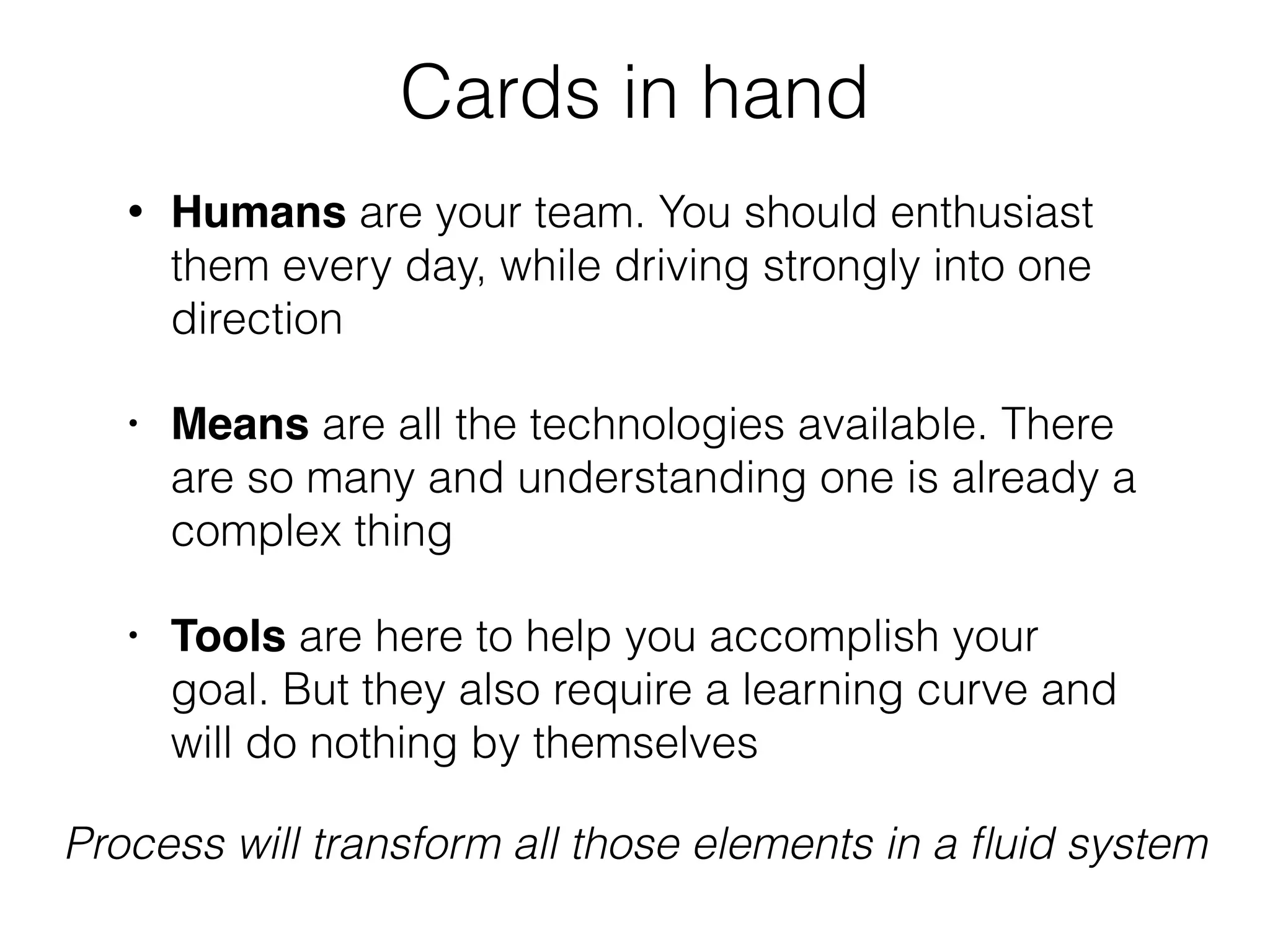 Cards in hand
• Humans are your team. You should enthusiast
them every day, while driving strongly into one
direction
• Means are all the technologies available. There
are so many and understanding one is already a
complex thing
• Tools are here to help you accomplish your
goal. But they also require a learning curve and
will do nothing by themselves
Process will transform all those elements in a ﬂuid system
 