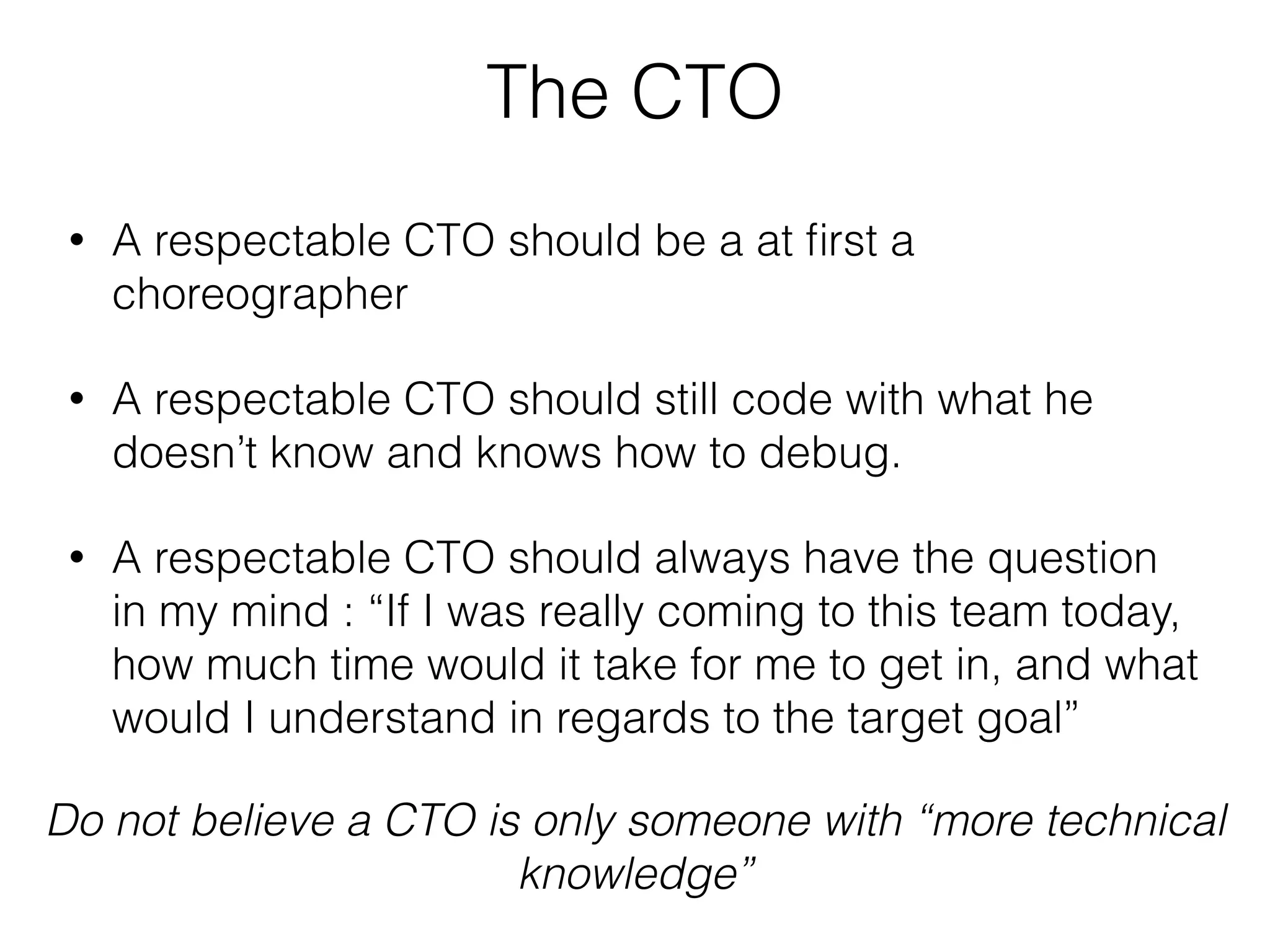 The CTO
• A respectable CTO should be a at ﬁrst a
choreographer
• A respectable CTO should still code with what he
doesn’t know and knows how to debug.
• A respectable CTO should always have the question
in my mind : “If I was really coming to this team today,
how much time would it take for me to get in, and what
would I understand in regards to the target goal”
Do not believe a CTO is only someone with “more technical
knowledge”
 