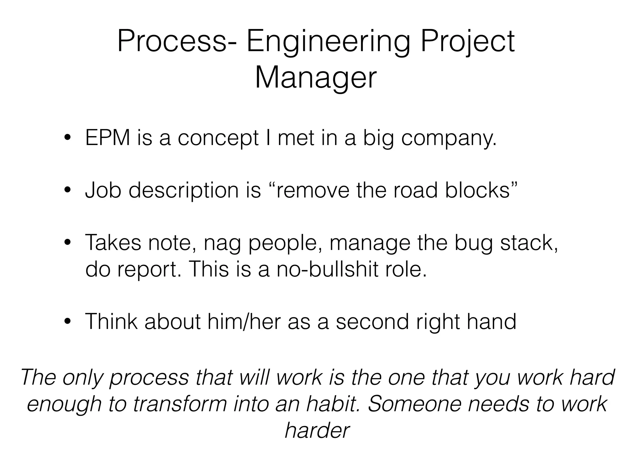 Process- Engineering Project
Manager
• EPM is a concept I met in a big company.
• Job description is “remove the road blocks”
• Takes note, nag people, manage the bug stack,
do report. This is a no-bullshit role.
• Think about him/her as a second right hand
The only process that will work is the one that you work hard
enough to transform into an habit. Someone needs to work
harder
 