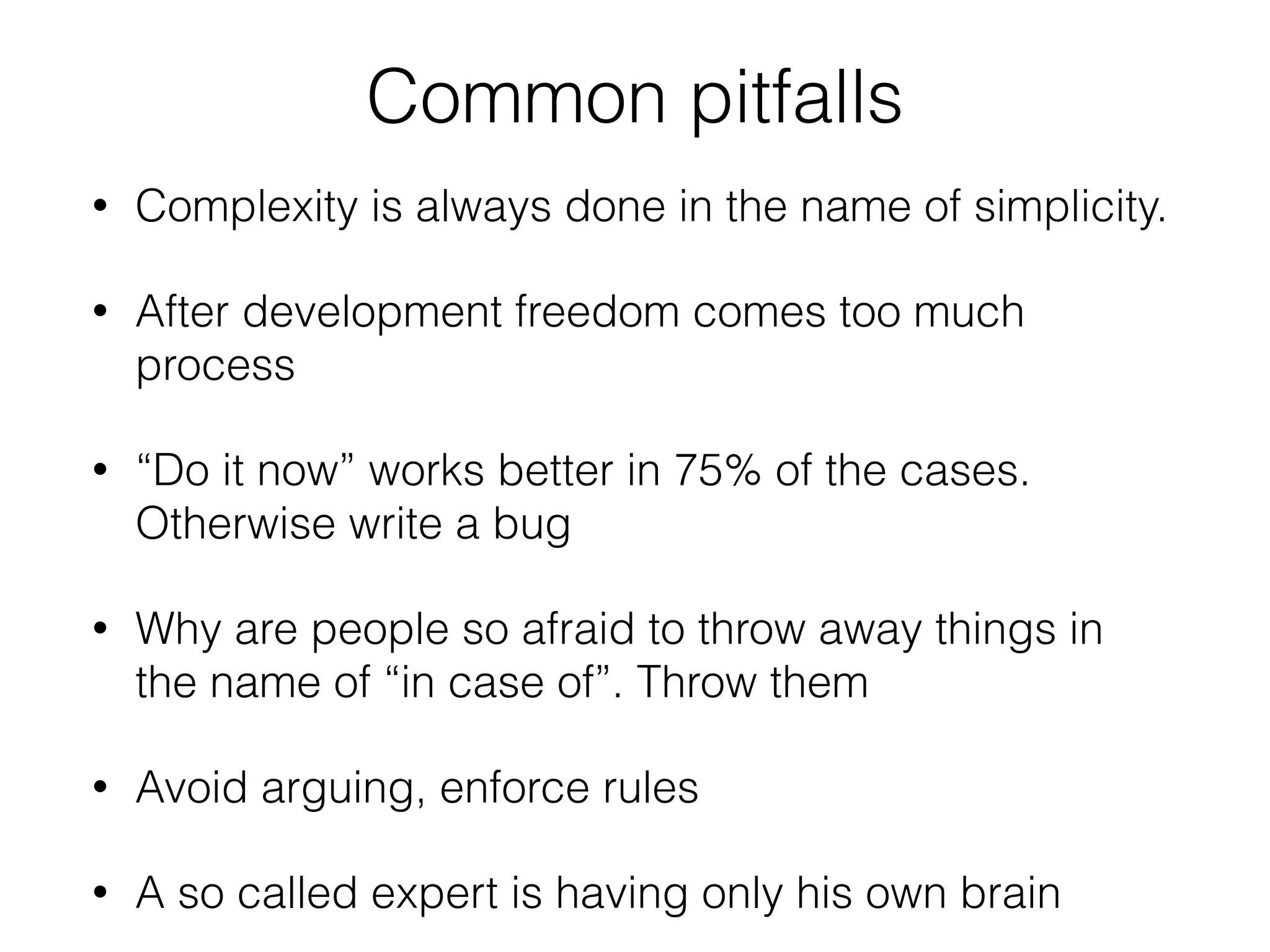 Common pitfalls
• Complexity is always done in the name of simplicity.
• After development freedom comes too much
process
• “Do it now” works better in 75% of the cases.
Otherwise write a bug
• Why are people so afraid to throw away things in
the name of “in case of”. Throw them
• Avoid arguing, enforce rules
• A so called expert is having only his own brain
 