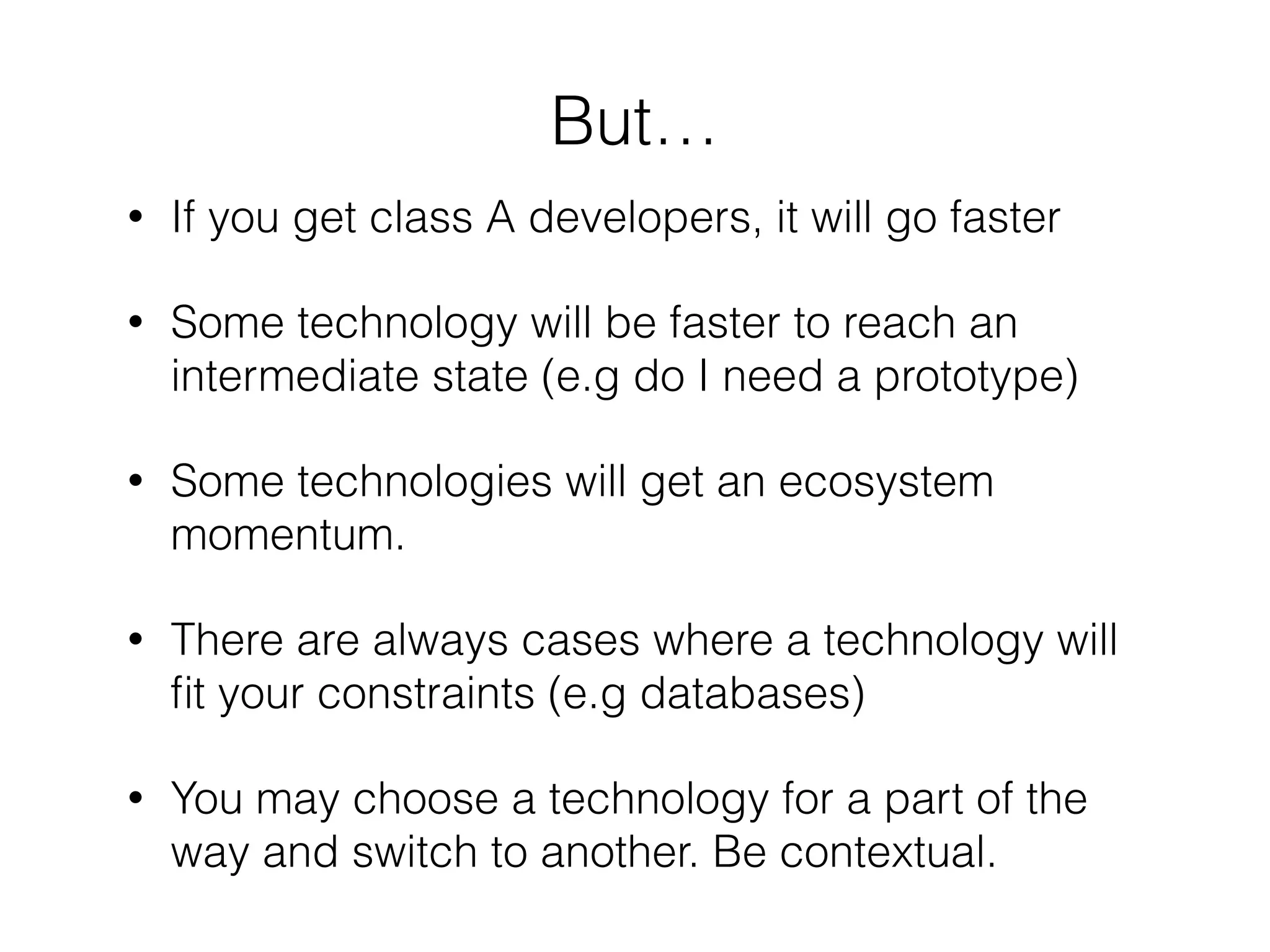 But…
• If you get class A developers, it will go faster
• Some technology will be faster to reach an
intermediate state (e.g do I need a prototype)
• Some technologies will get an ecosystem
momentum.
• There are always cases where a technology will
ﬁt your constraints (e.g databases)
• You may choose a technology for a part of the
way and switch to another. Be contextual.
 