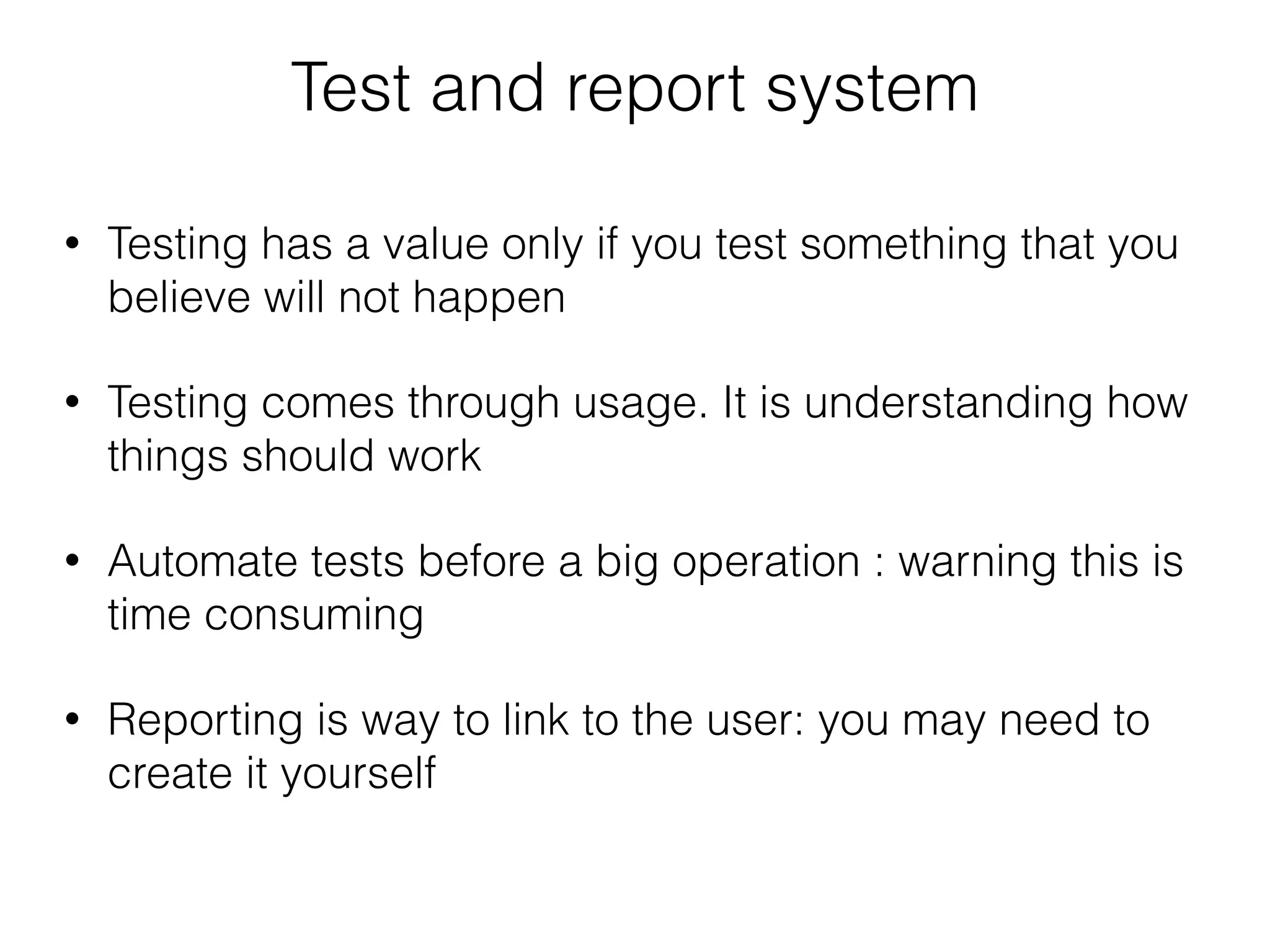 Test and report system
• Testing has a value only if you test something that you
believe will not happen
• Testing comes through usage. It is understanding how
things should work
• Automate tests before a big operation : warning this is
time consuming
• Reporting is way to link to the user: you may need to
create it yourself
 