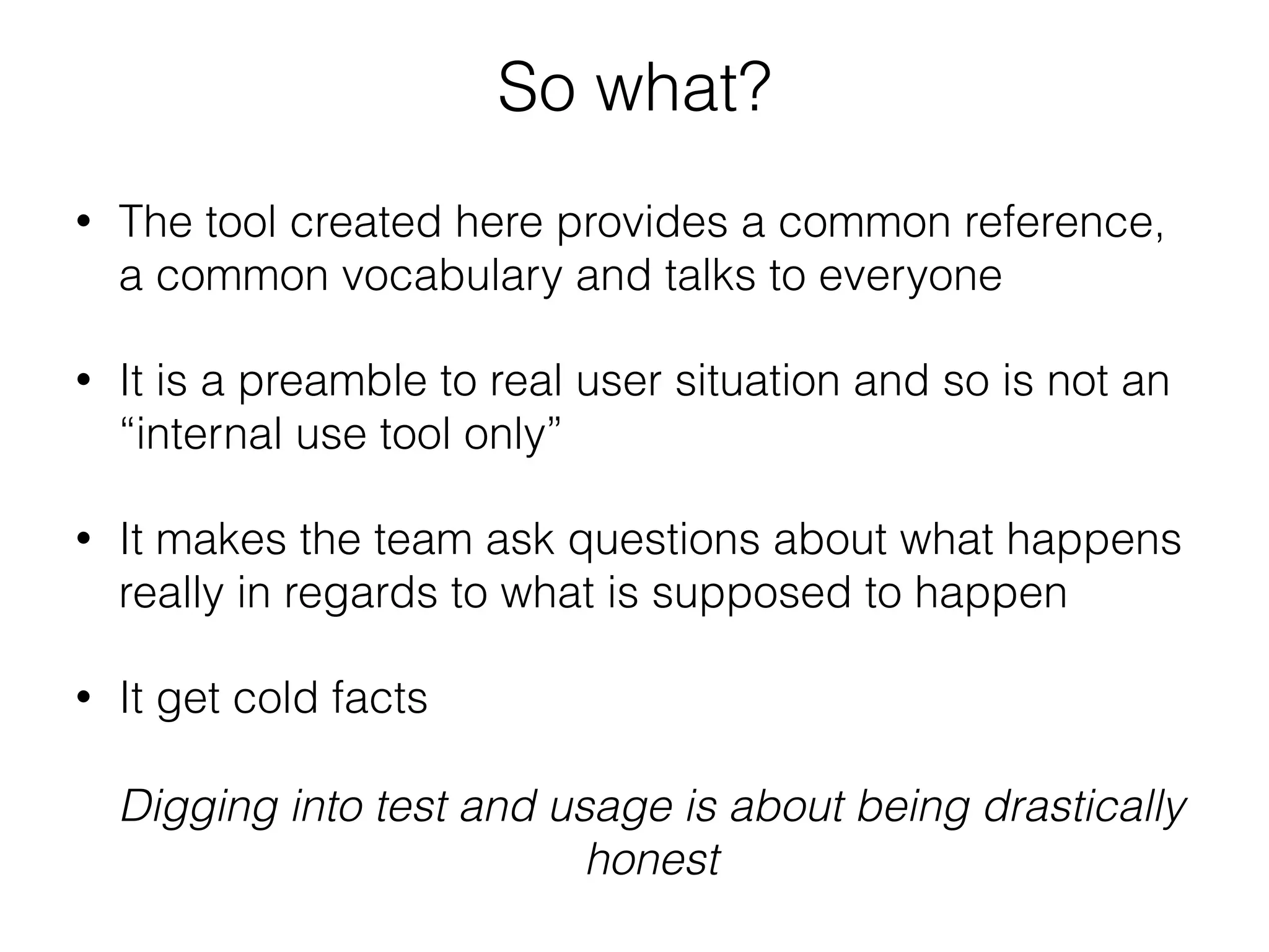 So what?
• The tool created here provides a common reference,
a common vocabulary and talks to everyone
• It is a preamble to real user situation and so is not an
“internal use tool only”
• It makes the team ask questions about what happens
really in regards to what is supposed to happen
• It get cold facts
Digging into test and usage is about being drastically
honest
 