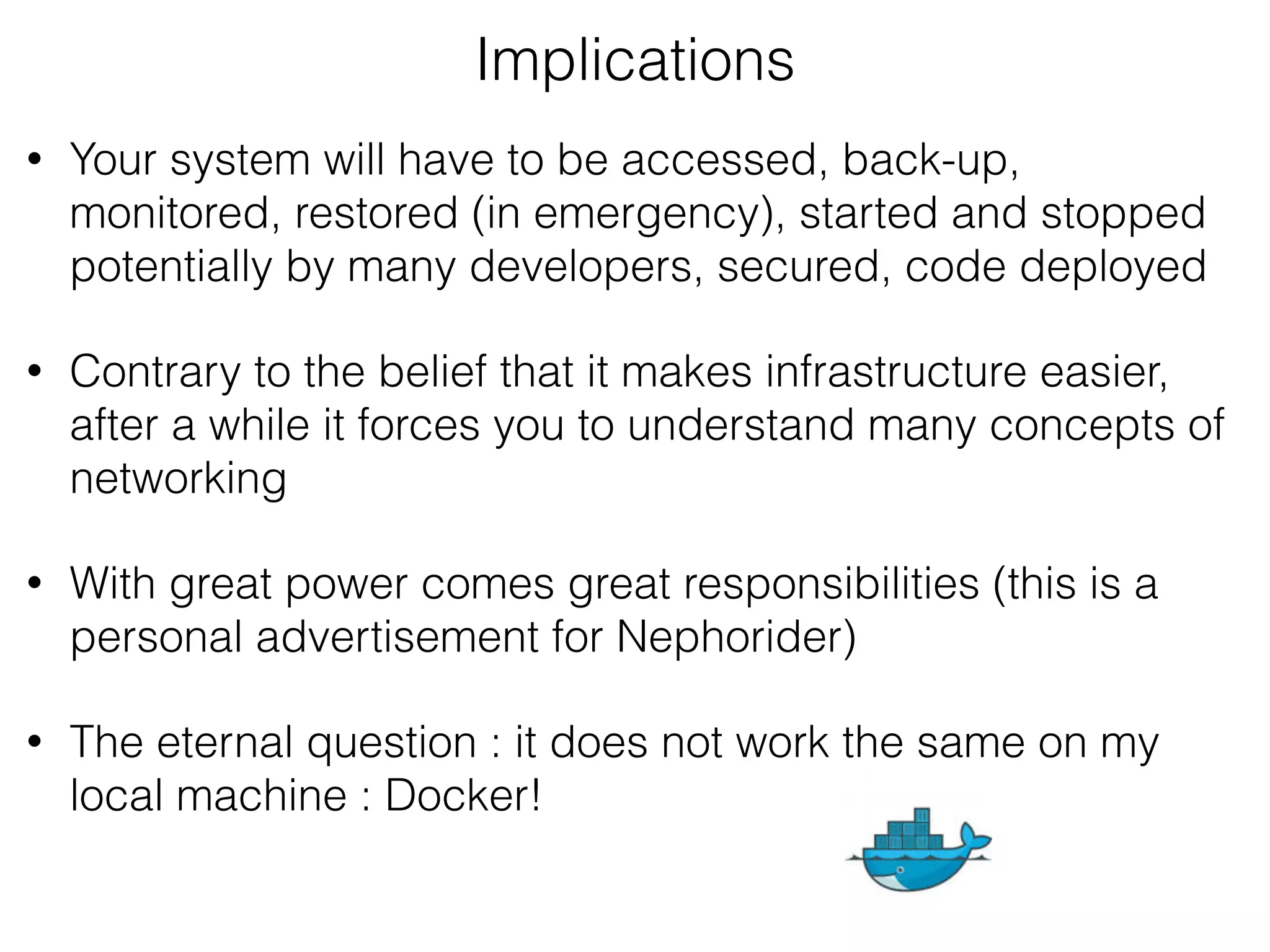 • Your system will have to be accessed, back-up,
monitored, restored (in emergency), started and stopped
potentially by many developers, secured, code deployed
• Contrary to the belief that it makes infrastructure easier,
after a while it forces you to understand many concepts of
networking
• With great power comes great responsibilities (this is a
personal advertisement for Nephorider)
• The eternal question : it does not work the same on my
local machine : Docker!
Implications
 