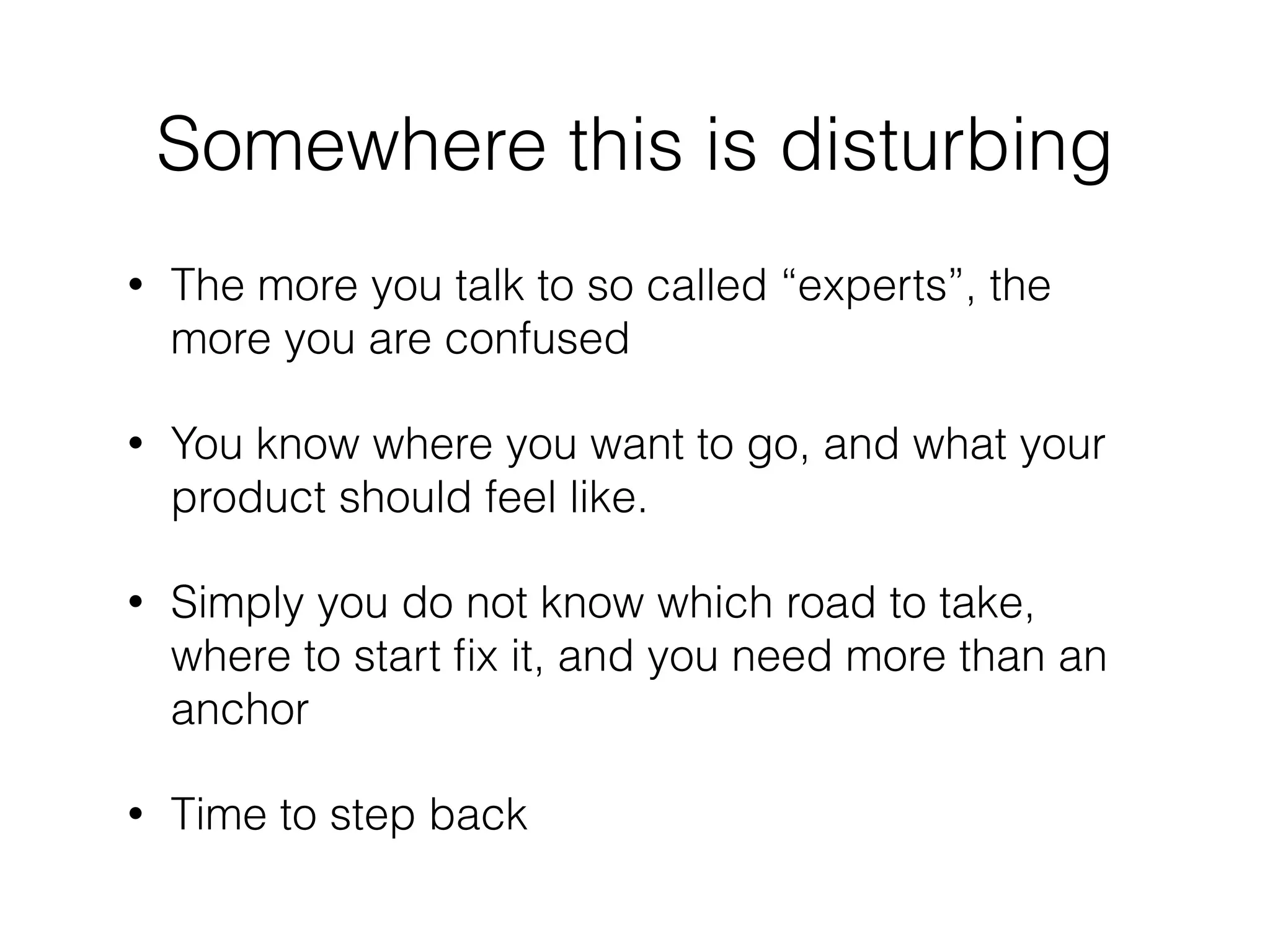 Somewhere this is disturbing
• The more you talk to so called “experts”, the
more you are confused
• You know where you want to go, and what your
product should feel like.
• Simply you do not know which road to take,
where to start ﬁx it, and you need more than an
anchor
• Time to step back
 