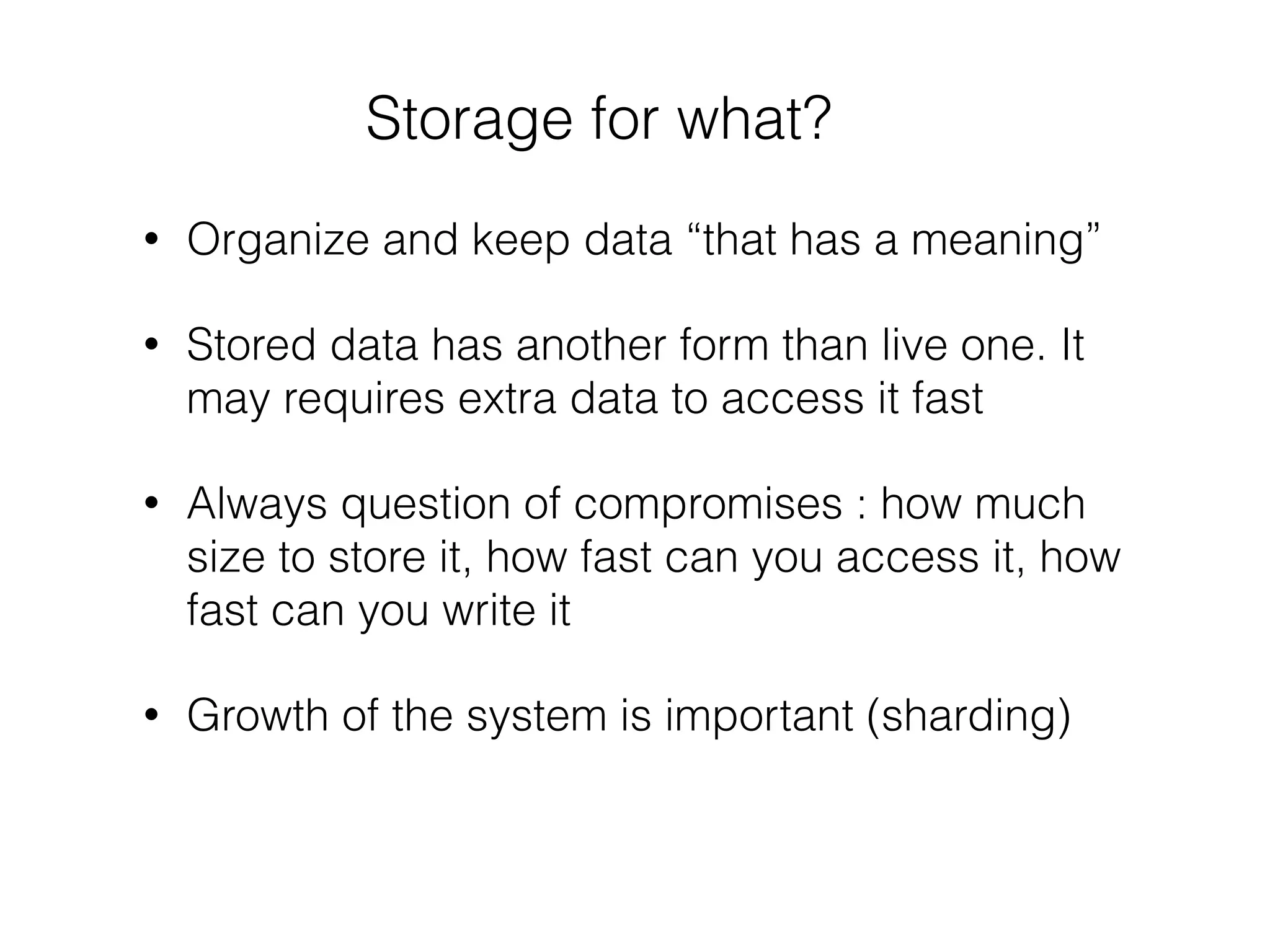Storage for what?
• Organize and keep data “that has a meaning”
• Stored data has another form than live one. It
may requires extra data to access it fast
• Always question of compromises : how much
size to store it, how fast can you access it, how
fast can you write it
• Growth of the system is important (sharding)
 