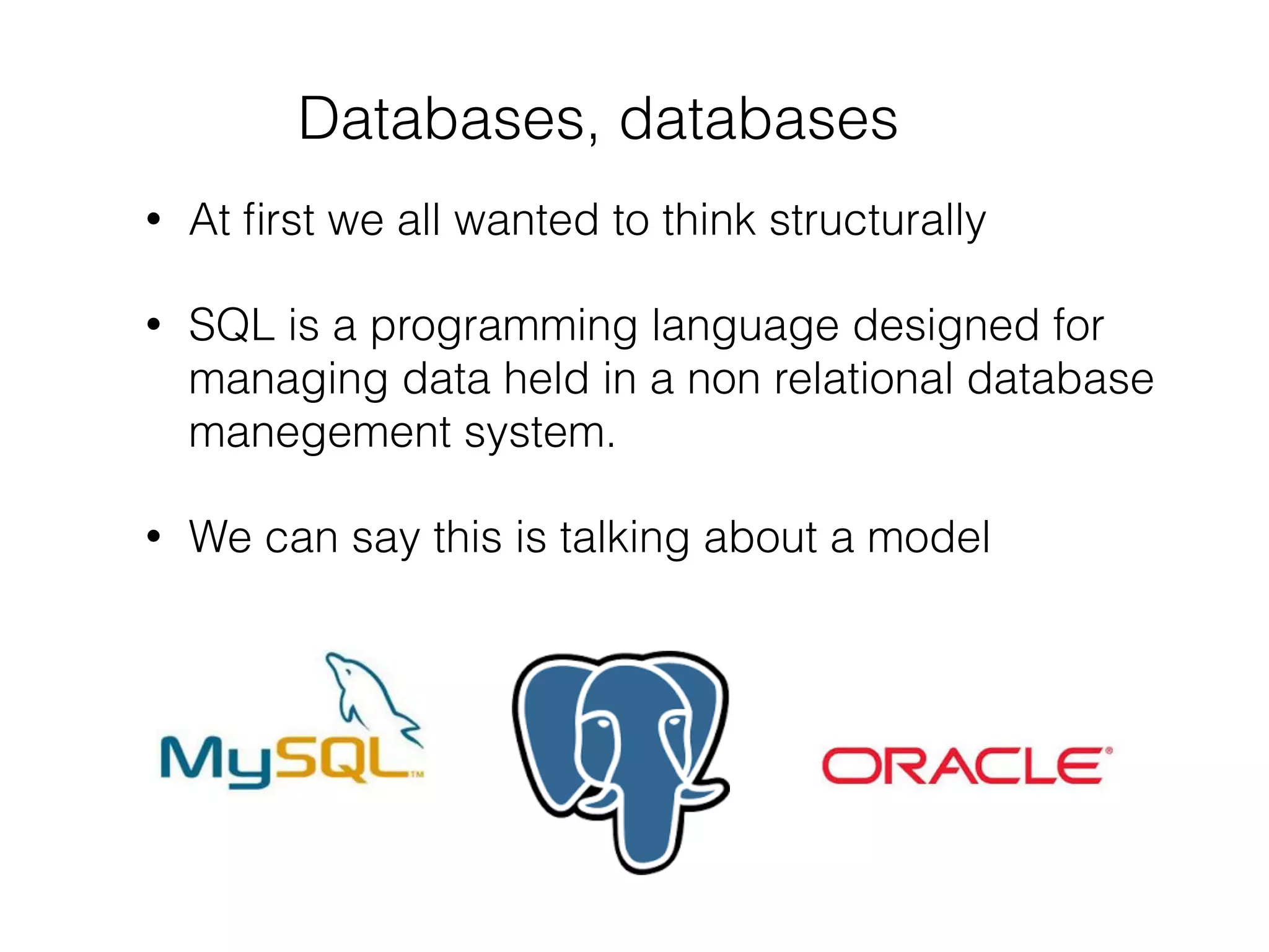 Databases, databases
• At ﬁrst we all wanted to think structurally
• SQL is a programming language designed for
managing data held in a non relational database
manegement system.
• We can say this is talking about a model
 