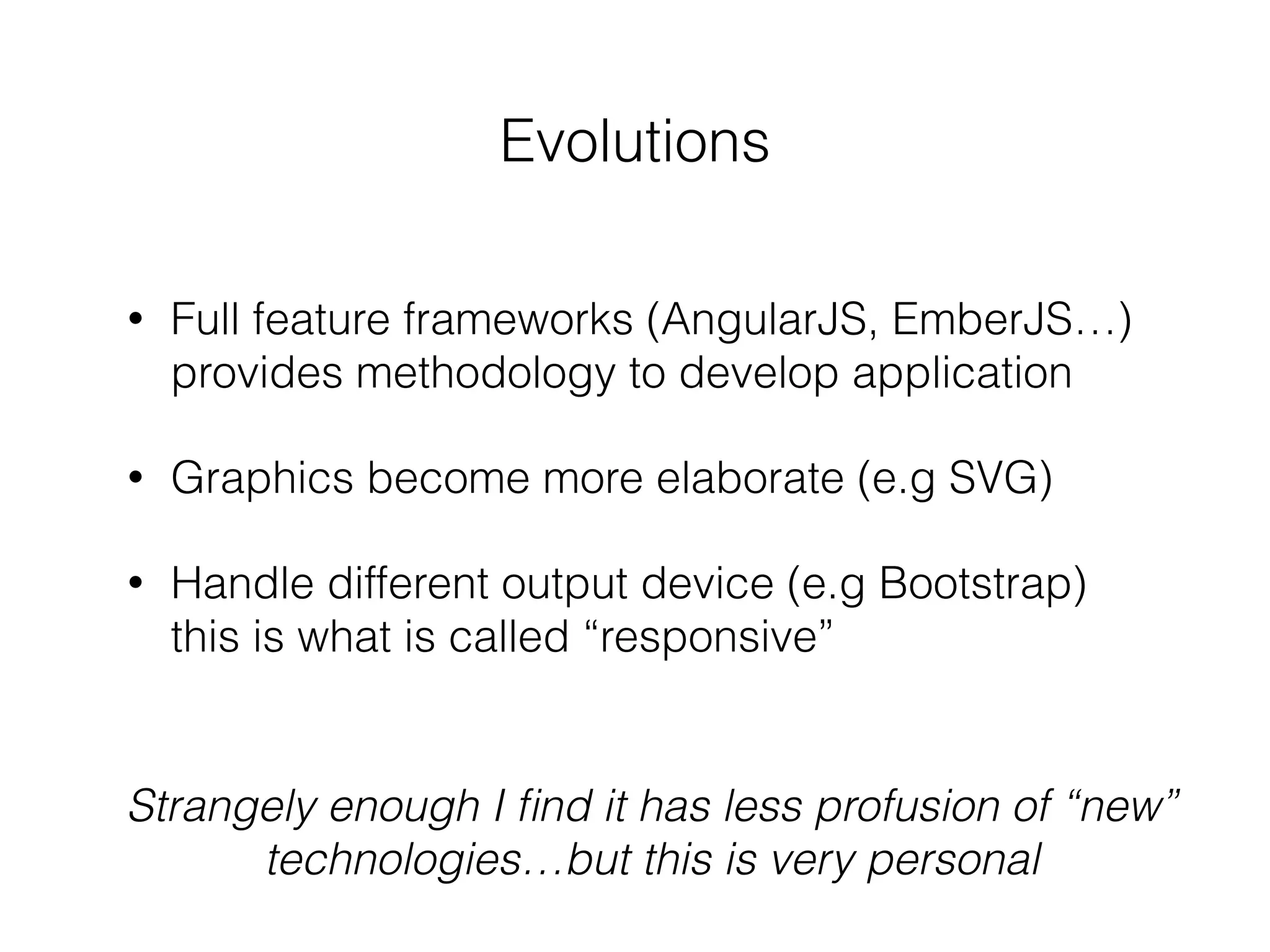 Evolutions
• Full feature frameworks (AngularJS, EmberJS…)
provides methodology to develop application
• Graphics become more elaborate (e.g SVG)
• Handle different output device (e.g Bootstrap)
this is what is called “responsive”
Strangely enough I ﬁnd it has less profusion of “new”
technologies…but this is very personal
 