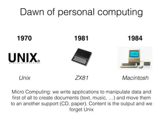 Dawn of personal computing
Unix MacintoshZX81
Micro Computing: we write applications to manipulate data and
ﬁrst of all to create documents (text, music, …) and move them
to an another support (CD, paper). Content is the output and we
forget Unix
1970 1981 1984
 